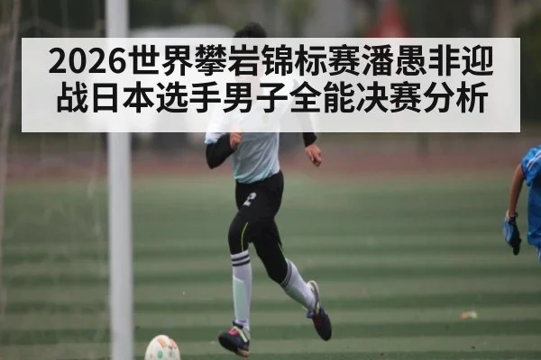 2026世界攀岩锦标赛潘愚非迎战日本选手男子全能决赛分析